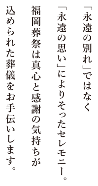 「永遠の別れ」ではなく「永遠の思い」に寄り添ったセレモニー。福岡葬祭は真心と感謝の気持ちがこめられた葬儀をお手伝いします。